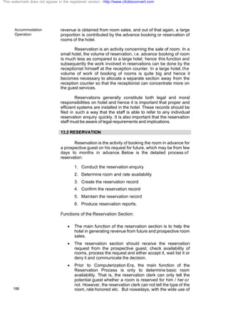 Accommodation
Operation
186
revenue is obtained from room sales, and out of that again, a large
proportion is contributed by the advance booking or reservation of
rooms of the hotel.
Reservation is an activity concerning the sale of room. In a
small hotel, the volume of reservation, i.e. advance booking of room
is much less as compared to a large hotel; hence this function and
subsequently the work involved in reservations can be done by the
receptionist himself at the reception counter. In a large hotel, the
volume of work of booking of rooms is quite big and hence it
becomes necessary to allocate a separate section away from the
reception counter so that the receptionist can concentrate more on
the guest services.
Reservations generally constitute both legal and moral
responsibilities on hotel and hence it is important that proper and
efficient systems are installed in the hotel. These records should be
filed in such a way that the staff is able to refer to any individual
reservation enquiry quickly. It is also important that the reservation
staff must be aware of legal requirements and implications.
13.2 RESERVATION
Reservation is the activity of booking the room in advance for
a prospective guest on his request for future, which may be from few
days to months in advance. Below is the detailed process of
reservation:
1. Conduct the reservation enquiry
2. Determine room and rate availability
3. Create the reservation record
4. Confirm the reservation record
5. Maintain the reservation record
6. Produce reservation reports.
Functions of the Reservation Section:
· The main function of the reservation section is to help the
hotel in generating revenue from future and prospective room
sales.
· The reservation section should receive the reservation
request from the prospective guest, check availability of
rooms, process the request and either accept it, wait list it or
deny it and communicate the decision.
· Prior to Computerization Era, the main function of the
Reservation Process is only to determine basic room
availability. That is, the reservation clerk can only tell the
potential guest whether a room is reserved for him / her or
not. However, the reservation clerk can not tell the type of the
room, rate honored etc. But nowadays, with the wide use of
This watermark does not appear in the registered version - http://www.clicktoconvert.com
 