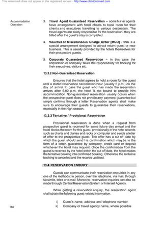 Accommodation
Operation
188
3. Travel Agent Guaranteed Reservation – some travel agents
have arrangement with hotel chains to book room for their
clients and executives travelling to various destination. The
travel agents are solely responsible for the reservation; they are
billed after the guest’s stay is completed.
4. Voucher or Miscellaneous Charge Order [MCO] - this is a
special arrangement designed to attract return guest or new
business. This is usually provided by the hotels themselves for
their prospective guests.
5. Corporate Guaranteed Reservation – in this case the
corporation or company takes the responsibility for booking for
their executives, visitors etc.
13.3.2 Non-Guaranteed Reservation
Ensures that the hotel agrees to hold a room for the guest
until a stated reservation cancellation hour (usually 6 p.m.) on the
day of arrival. In case the guest who has made the reservation
arrives after 6.00 p.m, the hotel is not bound to provide him
accommodation. Non-guaranteed reservation usually occurs when
the prospective guest does not provide any payment guarantee but
simply confirms through a letter. Reservation agents shall make
sure to encourage their guests to guarantee their reservations,
especially in the high season.
13.3.3 Tentative / Provisional Reservation
Provisional reservation is done when a request from
prospective guest is received for some future day arrival and the
hotel blocks the room for this guest, provisionally in the hotel records
such as charts and diaries and racks or computer and sends a letter
of offer to the prospective guest. The offer has a cut off date by
which the guest should send his confirmation which may be in the
form of a letter, guarantee by company, credit card or deposit
whichever the hotel may request. Once the confirmation from the
guest is received by the hotel within the cut off date, the hotel makes
the tentative booking into confirmed booking. Otherwise the tentative
booking is cancelled and the records updated.
13.4 RESERVATION ENQUIRY
Guests can communicate their reservation enquiries in any
one of the methods; in person, over the telephone, via mail, through
facsimile, telex or e-mail. Moreover, reservation inquiries can also be
made through Central Reservation System or Intersell Agency.
While getting a reservation enquiry, the reservation agent
shall obtain the following guest-related information:
i) Guest’s name, address and telephone number
ii) Company or travel agency name, where possible
This watermark does not appear in the registered version - http://www.clicktoconvert.com
 