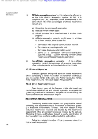 Accommodation
Operation
190
i) Affiliate reservation network - this network is referred to
as the hotel chain’s reservation system. In fact, it is
composed of a CRO and hotels, which are members of the
same chain. The main advantages of affiliate reservation
network are:
a) Streamline the process of reservation
b) Reduce overall system costs
c) Attract business for or refer business to another chain
property
d) Affiliate reservation networks might serve, in addition
to its main function, other duties like:
· Serve as an inter property communication network
· Serve as an accounting transfer tool
· Serve as a destination information center
· Serve as a connection with Global Distribution
Systems [GDS] System including several Central
Reservation Offices connected to each other.
ii) Non-affiliate reservation network - A n o n -affiliate
reservation network is composed of a central reservation
office, potential guests, and member independent hotels.
13.5.2 Intersell Agencies
Intersell Agencies are special types of central reservation
offices contracting to handle reservation for more than one Product
Line for example handle at the same time Airline Tickets, Car Rental,
Hotel Reservation, etc. (“One Call Does it All Approach!”).
13.5.3 Direct Reservation System
Even though many of the five-star hotels rely heavily on
central reservation offices and intersell agencies, some potential
guests might still find it convenient, and personal to call directly the
hotel to communicate a reservation enquiry.
13.6 GROUP RESERVATIONS
Conducting a reservation request for a group shall be treated
differently than accommodating a reservation of individual guests
(i.e. Frequent Independent Traveler). The main reason is that
individual reservation requests are treated by the reservation
department, while group reservations are initiated by the Sales &
Marketing Division, and finalized through a careful coordination of
the reservation from one hand and the marketing on the other.
Below is a detailed procedure of how group reservation, in a
typical hotel, is conducted:
This watermark does not appear in the registered version - http://www.clicktoconvert.com
 