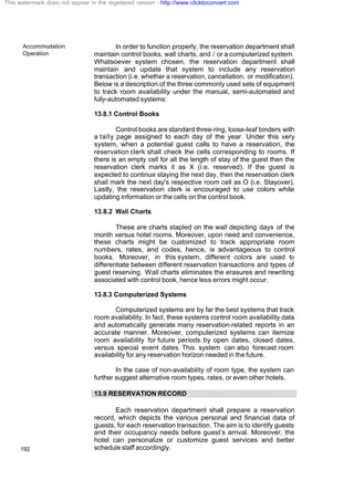 Accommodation
Operation
192
In order to function properly, the reservation department shall
maintain control books, wall charts, and / or a computerized system.
Whatsoever system chosen, the reservation department shall
maintain and update that system to include any reservation
transaction (i.e. whether a reservation, cancellation, or modification).
Below is a description of the three commonly used sets of equipment
to track room availability under the manual, semi-automated and
fully-automated systems:
13.8.1 Control Books
Control books are standard three-ring, loose-leaf binders with
a tally page assigned to each day of the year. Under this very
system, when a potential guest calls to have a reservation, the
reservation clerk shall check the cells corresponding to rooms. If
there is an empty cell for all the length of stay of the guest then the
reservation clerk marks it as X (i.e. reserved). If the guest is
expected to continue staying the next day, then the reservation clerk
shall mark the next day's respective room cell as O (i.e. Stayover).
Lastly, the reservation clerk is encouraged to use colors while
updating information or the cells on the control book.
13.8.2 Wall Charts
These are charts stapled on the wall depicting days of the
month versus hotel rooms. Moreover, upon need and convenience,
these charts might be customized to track appropriate room
numbers, rates, and codes, hence, is advantageous to control
books. Moreover, in this system, different colors are used to
differentiate between different reservation transactions and types of
guest reserving. Wall charts eliminates the erasures and rewriting
associated with control book, hence less errors might occur.
13.8.3 Computerized Systems
Computerized systems are by far the best systems that track
room availability. In fact, these systems control room availability data
and automatically generate many reservation-related reports in an
accurate manner. Moreover, computerized systems can itemize
room availability for future periods by open dates, closed dates,
versus special event dates. This system can also forecast room
availability for any reservation horizon needed in the future.
In the case of non-availability of room type, the system can
further suggest alternative room types, rates, or even other hotels.
13.9 RESERVATION RECORD
Each reservation department shall prepare a reservation
record, which depicts the various personal and financial data of
guests, for each reservation transaction. The aim is to identify guests
and their occupancy needs before guest’s arrival. Moreover, the
hotel can personalize or customize guest services and better
schedule staff accordingly.
This watermark does not appear in the registered version - http://www.clicktoconvert.com
 