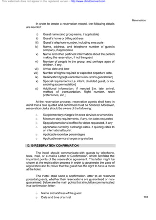 Reservation
193
In order to create a reservation record, the following details
are needed:
i) Guest name (and group name, if applicable)
ii) Guest’s home or billing address
iii) Guest’s telephone number, including area code
iv) Name, address, and telephone number of guest’s
company, if appropriate
v) Name and other pertinent information about the person
making the reservation, if not the guest
vi) Number of people in the group, and perhaps ages of
children, if any.
vii) Arrival date and time
viii) Number of nights required or expected departure date,
ix) Reservation type [Guaranteed versus Non-guaranteed]
x) Special requirements [i.e. infant, disabled guest, or no-
smokingaccommodation]
xi) Additional information, if needed [i.e. late arrival,
method of transportation, flight number, room
preferences, etc.]
At the reservation process, reservation agents shall keep in
mind that a rate quoted and confirmed must be honored. Moreover,
reservation clerks should be aware of the following:
o Supplementary charges for extra services or amenities
o Minimum stay requirements, if any, for dates requested
o Special promotions in effect for dates requested, if any
o Applicable currency exchange rates, if quoting rates to
an international tourist
o Applicable room tax percentages
o Applicable service charges or gratuities
13.10 RESERVATION CONFIRMATION
The hotel should communicate with guests by telephone,
telex, mail, or e-mail a Letter of Confirmation, which confirms the
important points of the reservation agreement. This letter might be
shown at the registration process in order to accelerate the pace of
registration and to prove that the guest has the right to have a room
at the hotel.
The Hotel shall send a confirmation letter to all reserved
potential guests, whether their reservations are guaranteed or non-
guaranteed. Below are the main points that should be communicated
in a confirmation letter:
o Name and address of the guest
o Date and time of arrival
This watermark does not appear in the registered version - http://www.clicktoconvert.com
 
