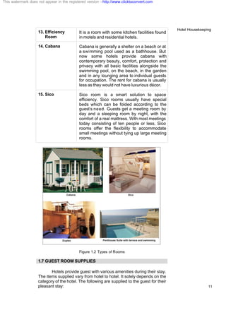 Hotel Housekeeping
11
13. Efficiency
Room
It is a room with some kitchen facilities found
in motels and residential hotels.
14. Cabana Cabana is generally a shelter on a beach or at
a swimming pool used as a bathhouse. But
now some hotels provide cabana with
contemporary beauty, comfort, protection and
privacy with all basic facilities alongside the
swimming pool, on the beach, in the garden
and in any lounging area to individual guests
for occupation. The rent for cabana is usually
less as they would not have luxurious décor.
15. Sico Sico room is a smart solution to space
efficiency. Sico rooms usually have special
beds which can be folded according to the
guest’s need. Guests get a meeting room by
day and a sleeping room by night, with the
comfort of a real mattress. With most meetings
today consisting of ten people or less, Sico
rooms offer the flexibility to accommodate
small meetings without tying up large meeting
rooms.
Figure 1.2 Types of Rooms
1.7 GUEST ROOM SUPPLIES
Hotels provide guest with various amenities during their stay.
The items supplied vary from hotel to hotel. It solely depends on the
category of the hotel. The following are supplied to the guest for their
pleasant stay:
This watermark does not appear in the registered version - http://www.clicktoconvert.com
 