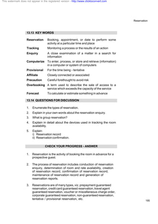 Reservation
195
13.13 KEY WORDS
Reservation Booking, appointment, or date to perform some
activity at a particular time and place
Tracking Monitoring a process or the results of an action
Enquiry A close examination of a matter in a search for
information
Computerize To enter, process, or store and retrieve (information)
in a computer or system of computers
Provisional For the time being - tentative
Affiliate Closely connected or associated
Precaution Careful forethought to avoid risk
Overbooking A term used to describe the sale of access to a
service which exceeds the capacity of the service
Forecast To calculate or estimate something in advance
13.14 QUESTIONS FOR DISCUSSION
1. Enumerate the types of reservation.
2. Explain in your own words about the reservation enquiry.
3. What is group reservation?
4. Explain in detail about the devices used in tracking the room
availability.
5. Explain:
i) Reservation record
ii) Reservationconfirmation.
CHECK YOUR PROGRESS - ANSWER
1. Reservation is the activity of booking the room in advance for a
prospective guest.
2. The process of reservation includes conduction of reservation
enquiry, determination of room and rate availability, creation
of reservation record, confirmation of reservation record,
maintenance of reservation record and generation of
reservation reports.
3. Reservations are of many types, viz. prepayment guaranteed
reservation, credit card guaranteed reservation, travel agent
guaranteed reservation, voucher or miscellaneous charge order,
corporate guaranteed reservation, non-guaranteedreservation,
tentative / provisional reservation, etc.
This watermark does not appear in the registered version - http://www.clicktoconvert.com
 