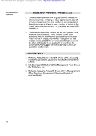 Accommodation
Operation
196
CHECK YOUR PROGRESS – ANSWER (contd)
4. Guest-related information such as guest’s name, address and
telephone number, company or travel agency name, date of
arrival and departure, type and number of rooms requested,
desired room rate and type of room, number of people in the
group, method of payment and / or guarantee are required for
reservation.
5. Computerized reservation systems are the best systems since
that track room availability. These systems control room
availability data and automatically generate many reservation-
related reports in an accurate manner. This system can also
forecast room availability for any reservation horizon needed in
the future. In the case of non-availability of room type, the
system can further suggest alternative room types, rates, or
even other nearby hotels.
13.15 REFERENCES
1. Michael L. Kasavana and Richard M. Brooks (2005), Managing
Front Office Operations, Educational Institute of American Hotel
& Motel.
2. S.K. Bhatnagar (2002), Front Office Management, Frank Bros. &
Co. (Publishers) Ltd.
3. Michael L. Kasavana, Richard M. Brooks (2001), Managing Front
Office Operations (Coursebook), Educational Institute of
American Hotels.
This watermark does not appear in the registered version - http://www.clicktoconvert.com
 