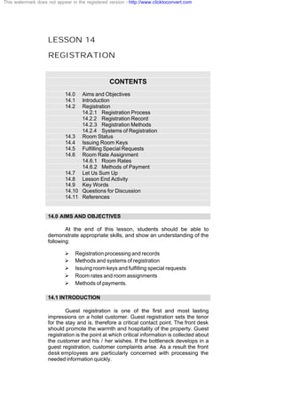 LESSON 14
REGISTRATION
CONTENTS
14.0 Aims and Objectives
14.1 Introduction
14.2 Registration
14.2.1 Registration Process
14.2.2 Registration Record
14.2.3 Registration Methods
14.2.4 Systems of Registration
14.3 Room Status
14.4 Issuing Room Keys
14.5 Fulfilling Special Requests
14.6 Room Rate Assignment
14.6.1 Room Rates
14.6.2 Methods of Payment
14.7 Let Us Sum Up
14.8 Lesson End Activity
14.9 Key Words
14.10 Questions for Discussion
14.11 References
14.0 AIMS AND OBJECTIVES
At the end of this lesson, students should be able to
demonstrate appropriate skills, and show an understanding of the
following:
Ø Registration processing and records
Ø Methods and systems of registration
Ø Issuing room keys and fulfilling special requests
Ø Room rates and room assignments
Ø Methods of payments.
14.1 INTRODUCTION
Guest registration is one of the first and most lasting
impressions on a hotel customer. Guest registration sets the tenor
for the stay and is, therefore a critical contact point. The front desk
should promote the warmth and hospitality of the property. Guest
registration is the point at which critical information is collected about
the customer and his / her wishes. If the bottleneck develops in a
guest registration, customer complaints arise. As a result the front
desk employees are particularly concerned with processing the
needed information quickly.
This watermark does not appear in the registered version - http://www.clicktoconvert.com
 