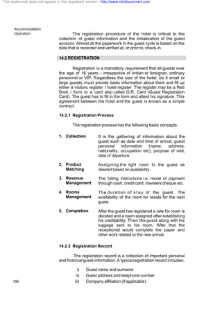 Accommodation
Operation
198
The registration procedure of the hotel is critical to the
collection of guest information and the initialization of the guest
account. Almost all the paperwork in the guest cycle is based on the
data that is recorded and verified at, or prior to, check-in.
14.2 REGISTRATION
Registration is a mandatory requirement that all guests over
the age of 16 years – irrespective of Indian or foreigner, ordinary
personnel or VIP. Regardless the size of the hotel, be it small or
large guests, must provide basic information about them and fill up
either a visitors register / hotel register. The register may be a Red
Book / form or a card also called G.R. Card (Guest Registration
Card). The guest has to fill in the form and attest his signature. This
agreement between the hotel and the guest is known as a simple
contract.
14.2.1 Registration Process
The registration process has the following basic concepts.
1. Collection It is the gathering of information about the
guest such as date and time of arrival, guest
personal information (name, address,
nationality, occupation etc), purpose of visit,
date of departure.
2. Product
Matching
Assigning the right room to the guest as
desired based on availability.
3. Revenue
Management
The billing instructions i.e. mode of payment
through cash, credit card, travelers cheque etc.
4. Rooms
Management
The duration o f s t a y of the guest. The
availability of the room for resale for the next
guest.
5. Completion After the guest has registered a rate for room is
decided and a room assigned after establishing
his creditability. Then the guest along with his
luggage sent to his room. After that the
receptionist would complete the paper and
other work related to the new arrival.
14.2.2 Registration Record
The registration record is a collection of important personal
and financial guest information. A typical registration record includes:
i) Guest name and surname
ii) Guest address and telephone number
iii) Company affiliation (if applicable)
This watermark does not appear in the registered version - http://www.clicktoconvert.com
 