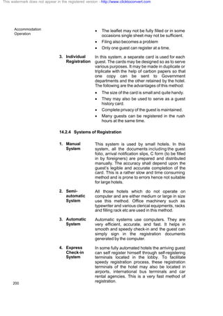 Accommodation
Operation
200
· The leaflet may not be fully filled or in some
occasions single sheet may not be sufficient.
· Filing also becomes a problem
· Only one guest can register at a time.
3. Individual
Registration
In this system, a separate card is used for each
guest. The cards may be designed so as to serve
various purposes. It may be made in duplicate or
triplicate with the help of carbon papers so that
one copy can be sent to Government
departments and the other retained by the hotel.
The following are the advantages of this method:
· The size of the card is small and quite handy.
· They may also be used to serve as a guest
history card.
· Complete privacy of the guest is maintained.
· Many guests can be registered in the rush
hours at the same time.
14.2.4 Systems of Registration
1. Manual
System
This system is used by small hotels. In this
system, all the documents including the guest
folio, arrival notification slips, C form (to be filled
in by foreigners) are prepared and distributed
manually. The accuracy shall depend upon the
guest’s legible and accurate completion of the
card. This is a rather slow and time consuming
method and is prone to errors hence not suitable
for large hotels.
2. Semi-
automatic
System
All those hotels which do not operate on
computer and are either medium or large in size
use this method. Office machinery such as
typewriter and various clerical equipments, racks
and filling rack etc are used in this method.
3. Automatic
System
Automatic systems use computers. They are
very efficient, accurate, and fast. It helps in
smooth and speedy check-in and the guest can
simply sign in the registration documents
generated by the computer.
4. Express
Check-in
System
In some fully automated hotels the arriving guest
can self register himself through self-registering
terminals located in the lobby. To facilitate
speedy registration process, these registration
terminals of the hotel may also be located in
airports, international bus terminals and car
rental agencies. This is a very fast method of
registration.
This watermark does not appear in the registered version - http://www.clicktoconvert.com
 