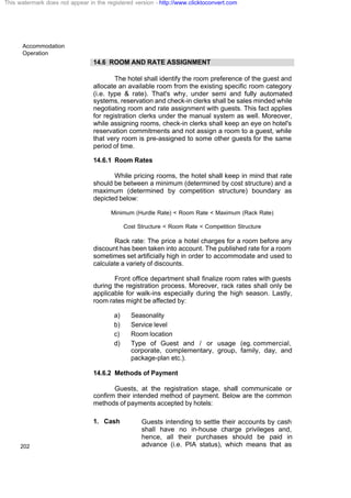 Accommodation
Operation
202
14.6 ROOM AND RATE ASSIGNMENT
The hotel shall identify the room preference of the guest and
allocate an available room from the existing specific room category
(i.e. type & rate). That's why, under semi and fully automated
systems, reservation and check-in clerks shall be sales minded while
negotiating room and rate assignment with guests. This fact applies
for registration clerks under the manual system as well. Moreover,
while assigning rooms, check-in clerks shall keep an eye on hotel's
reservation commitments and not assign a room to a guest, while
that very room is pre-assigned to some other guests for the same
period of time.
14.6.1 Room Rates
While pricing rooms, the hotel shall keep in mind that rate
should be between a minimum (determined by cost structure) and a
maximum (determined by competition structure) boundary as
depicted below:
Minimum (Hurdle Rate) < Room Rate < Maximum (Rack Rate)
Cost Structure < Room Rate < Competition Structure
Rack rate: The price a hotel charges for a room before any
discount has been taken into account. The published rate for a room
sometimes set artificially high in order to accommodate and used to
calculate a variety of discounts.
Front office department shall finalize room rates with guests
during the registration process. Moreover, rack rates shall only be
applicable for walk-ins especially during the high season. Lastly,
room rates might be affected by:
a) Seasonality
b) Service level
c) Room location
d) Type of Guest and / or usage (eg. commercial,
corporate, complementary, group, family, day, and
package-plan etc.).
14.6.2 Methods of Payment
Guests, at the registration stage, shall communicate or
confirm their intended method of payment. Below are the common
methods of payments accepted by hotels:
1. Cash Guests intending to settle their accounts by cash
shall have no in-house charge privileges and,
hence, all their purchases should be paid in
advance (i.e. PIA status), which means that as
This watermark does not appear in the registered version - http://www.clicktoconvert.com
 