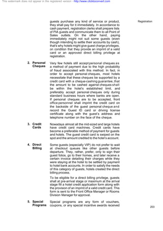 Registration
203
guests purchase any kind of service or product,
they shall pay for it immediately. In accordance to
cash payment, registration clerks shall prepare lists
of PIA guests and communicate them to all Point of
Sales outlets. On the other hand, paying
immediately might not suit some guests (even
though intending to settle their accounts by cash),
that's why hotels might give guest charge privileges,
on condition that they provide an imprint of a valid
card or an approved direct billing privilege at
registration.
2. Personal
Cheques
Very few hotels still accept personal cheques as
a method of payment due to the high probability
of fraud associated with this method. In fact, in
order to accept personal cheques, most hotels
necessitate that these cheques be supported by a
credit card with a cheque-cashing guarantee, that
the amount to be cashed against cheques shall
be within the hotel’s established limit, and
preferably accept personal cheques only during
standard business hours where banks are open.
If personal cheques are to be accepted, front
office personnel shall imprint the credit card on
the backside of the guest personal cheque and
record the Guest ID card or driving license
certificate along with the guest’s address and
telephone number on the face of the cheque.
3. Credit
Cards
Nowadays almost all the mid-sized and large hotels
have credit card machines. Credit cards have
become a preferable method of payment for guests
and hotels. The guest credit card is swiped on the
spot and the amount credited to the hotel’s account.
4. Direct
Billing
Some guests (especially VIP) do not prefer to wait
at checkout queues like other guests before
departure. They, rather, prefer, only to sign their
guest folios, go to their homes, and later receive a
certain invoice detailing their charges while they
were staying at the hotel to be settled by payment
to hotel bank accounts. In order to satisfy the needs
of this category of guests, hotels created the direct
billing process.
To be eligible for a direct billing privilege, guests
shall at pre-arrival stage or maximum at the arrival
stage fill a hotel credit application form along with
the provision of an imprint of a valid credit card. This
form is sent to the Front Office Manager or Rooms
Division Manager for approval.
5. Special
Programs
Special programs are any form of vouchers,
coupons, or any special incentive awards received
This watermark does not appear in the registered version - http://www.clicktoconvert.com
 