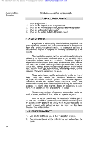 Accommodation
Operation
204
from businesses, airline companies etc.
CHECK YOUR PROGRESS
1. What is registration?
2. What are the steps involved in registration?
3. What are the information generally collected from the guests?
4. What are self-registeringterminals?
5. What are the factors that affect the room rates?
14.7 LET US SUM UP
Registration is a mandatory requirement that all guests. The
guests provide personal and financial information by filling-in the
form and / or answering the questions. The information collected is
recorded in a register or computer for providing better service to the
guests.
The registration process involves several steps which include
collection of information, assigning right room, providing billing
information, sale of rooms and completion of check-in. A typical
registration record includes guest name and surname, guest address
and telephone number, company affiliation (if applicable), expected
arrival date, planned departure date or length of stay, required room
rate, required room type, room number, method of payment, special
requests (if any) and signature of the guest.
Three methods are used for registration by hotels, viz. bound
book, loose leaf register and individual registration. These
registrations include manual system, semi-automatic system,
automatic system and express check-in system. Front Office
Department finalize room rates with guests during the registration
process. The room rates might be based on seasonality, service
level, room location and type of guest and / or usage.
The common methods of payments accepted by hotels are
cash, cheques, credit card, direct billing and special programs.
With the issuing of room key, the registration process gets to
an end. The Front Office Department shall watch for special requests
by guests and try promptly to satisfy them. Guests' requests are
usually grouped under categories such as room type, bed type,
location, view and amenities.
14.8 LESSON END ACTIVITY
1. Visit a hotel and take a note of their registration process.
2. Prepare a proforma for the collection of information from the
guest.
This watermark does not appear in the registered version - http://www.clicktoconvert.com
 