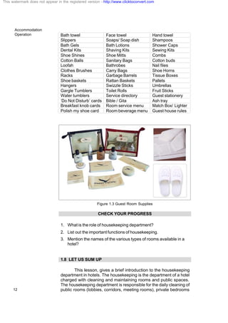 Accommodation
Operation
12
Bath towel Face towel Hand towel
Slippers Soaps/ Soap dish Shampoos
Bath Gels Bath Lotions Shower Caps
Dental Kits Shaving Kits Sewing Kits
Shoe Shines Shoe Mitts Combs
Cotton Balls Sanitary Bags Cotton buds
Loofah Bathrobes Nail files
Clothes Brushes Carry Bags Shoe Horns
Racks Garbage Barrels Tissue Boxes
Shoe baskets Rattan Baskets Pallets
Hangers Swizzle Sticks Umbrellas
Gargle Tumblers Toilet Rolls Fruit Sticks
Water tumblers Service directory Guest stationery
‘Do Not Disturb’ cards Bible / Gita Ash tray
Breakfast knob cards Room service menu Match Box/ Lighter
Polish my shoe card Room beverage menu Guest house rules
Figure 1.3 Guest Room Supplies
CHECK YOUR PROGRESS
1. What is the role of housekeeping department?
2. List out the important functions of housekeeping.
3. Mention the names of the various types of rooms available in a
hotel?
1.8 LET US SUM UP
This lesson, gives a brief introduction to the housekeeping
department in hotels. The housekeeping is the department of a hotel
charged with cleaning and maintaining rooms and public spaces.
The housekeeping department is responsible for the daily cleaning of
public rooms (lobbies, corridors, meeting rooms), private bedrooms
This watermark does not appear in the registered version - http://www.clicktoconvert.com
 