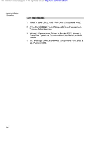 Accommodation
Operation
206
14.11 REFERENCES
1. James A. Bardi (2002), Hotel Front Office Management, Wiley.
2. Ahmed Ismail (2002), Front office operations and management,
Thomson Delmar Learning.
3. Michael L. Kasavana and Richard M. Brooks (2005), Managing
Front Office Operations, Educational Institute of American Hotel
& Motel.
4. S.K. Bhatnagar (2002), Front Office Management, Frank Bros. &
Co. (Publishers) Ltd.
This watermark does not appear in the registered version - http://www.clicktoconvert.com
 