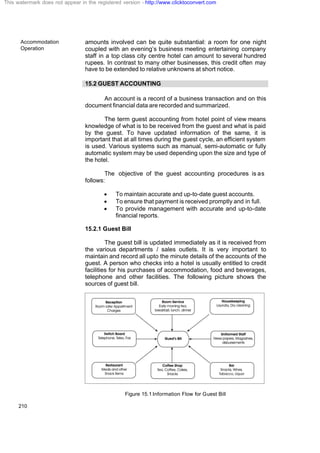 Accommodation
Operation
210
amounts involved can be quite substantial: a room for one night
coupled with an evening’s business meeting entertaining company
staff in a top class city centre hotel can amount to several hundred
rupees. In contrast to many other businesses, this credit often may
have to be extended to relative unknowns at short notice.
15.2 GUEST ACCOUNTING
An account is a record of a business transaction and on this
document financial data are recorded and summarized.
The term guest accounting from hotel point of view means
knowledge of what is to be received from the guest and what is paid
by the guest. To have updated information of the same, it is
important that at all times during the guest cycle, an efficient system
is used. Various systems such as manual, semi-automatic or fully
automatic system may be used depending upon the size and type of
the hotel.
The objective of the guest accounting procedures is as
follows:
· To maintain accurate and up-to-date guest accounts.
· To ensure that payment is received promptly and in full.
· To provide management with accurate and up-to-date
financial reports.
15.2.1 Guest Bill
The guest bill is updated immediately as it is received from
the various departments / sales outlets. It is very important to
maintain and record all upto the minute details of the accounts of the
guest. A person who checks into a hotel is usually entitled to credit
facilities for his purchases of accommodation, food and beverages,
telephone and other facilities. The following picture shows the
sources of guest bill.
Figure 15.1 Information Flow for Guest Bill
This watermark does not appear in the registered version - http://www.clicktoconvert.com
 