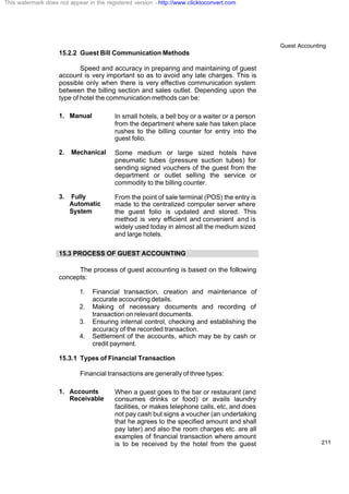 Guest Accounting
211
15.2.2 Guest Bill Communication Methods
Speed and accuracy in preparing and maintaining of guest
account is very important so as to avoid any late charges. This is
possible only when there is very effective communication system
between the billing section and sales outlet. Depending upon the
type of hotel the communication methods can be:
1. Manual In small hotels, a bell boy or a waiter or a person
from the department where sale has taken place
rushes to the billing counter for entry into the
guest folio.
2. Mechanical Some medium or large sized hotels have
pneumatic tubes (pressure suction tubes) for
sending signed vouchers of the guest from the
department or outlet selling the service or
commodity to the billing counter.
3. Fully
Automatic
System
From the point of sale terminal (POS) the entry is
made to the centralized computer server where
the guest folio is updated and stored. This
method is very efficient and convenient and is
widely used today in almost all the medium sized
and large hotels.
15.3 PROCESS OF GUEST ACCOUNTING
The process of guest accounting is based on the following
concepts:
1. Financial transaction, creation and maintenance of
accurate accounting details.
2. Making of necessary documents and recording of
transaction on relevant documents.
3. Ensuring internal control, checking and establishing the
accuracy of the recorded transaction.
4. Settlement of the accounts, which may be by cash or
credit payment.
15.3.1 Types of Financial Transaction
Financial transactions are generally of three types:
1. Accounts
Receivable
When a guest goes to the bar or restaurant (and
consumes drinks or food) or avails laundry
facilities, or makes telephone calls, etc, and does
not pay cash but signs a voucher (an undertaking
that he agrees to the specified amount and shall
pay later) and also the room charges etc. are all
examples of financial transaction where amount
is to be received by the hotel from the guest
This watermark does not appear in the registered version - http://www.clicktoconvert.com
 