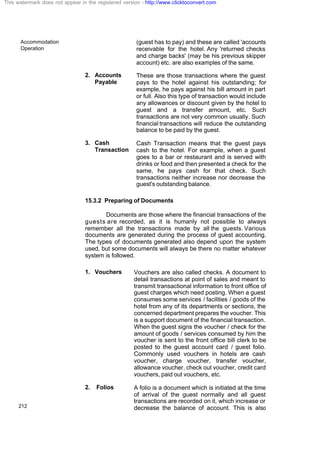 Accommodation
Operation
212
(guest has to pay) and these are called 'accounts
receivable for the hotel. Any 'returned checks
and charge backs' (may be his previous skipper
account) etc. are also examples of the same.
2. Accounts
Payable
These are those transactions where the guest
pays to the hotel against his outstanding; for
example, he pays against his bill amount in part
or full. Also this type of transaction would include
any allowances or discount given by the hotel to
guest and a transfer amount, etc. Such
transactions are not very common usually. Such
financial transactions will reduce the outstanding
balance to be paid by the guest.
3. Cash
Transaction
Cash Transaction means that the guest pays
cash to the hotel. For example, when a guest
goes to a bar or restaurant and is served with
drinks or food and then presented a check for the
same, he pays cash for that check. Such
transactions neither increase nor decrease the
guest's outstanding balance.
15.3.2 Preparing of Documents
Documents are those where the financial transactions of the
guests are recorded, as it is humanly not possible to always
remember all the transactions made by all the guests. Various
documents are generated during the process of guest accounting.
The types of documents generated also depend upon the system
used, but some documents will always be there no matter whatever
system is followed.
1. Vouchers Vouchers are also called checks. A document to
detail transactions at point of sales and meant to
transmit transactional information to front office of
guest charges which need posting. When a guest
consumes some services / facilities / goods of the
hotel from any of its departments or sections, the
concerned department prepares the voucher. This
is a support document of the financial transaction.
When the guest signs the voucher / check for the
amount of goods / services consumed by him the
voucher is sent to the front office bill clerk to be
posted to the guest account card / guest folio.
Commonly used vouchers in hotels are cash
voucher, charge voucher, transfer voucher,
allowance voucher, check out voucher, credit card
vouchers, paid out vouchers, etc.
2. Folios A folio is a document which is initiated at the time
of arrival of the guest normally and all guest
transactions are recorded on it, which increase or
decrease the balance of account. This is also
This watermark does not appear in the registered version - http://www.clicktoconvert.com
 