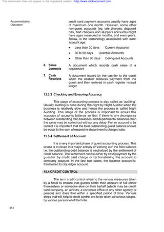 Accommodation
Operation
214
credit card payment accounts usually have ages
of maximum one month. However, some other
non-guest accounts (eg. late charges, disputed
bills, bad cheques and skippers accounts) might
have ages measured in months, and even years.
Below, is the terminology associated with each
account age:
· Less than 30 days Current Accounts
· 30 to 90 days Overdue Accounts
· Older than 90 days Delinquent Accounts
6. Sales
Journals
A document which records cash sales of a
department
7. Cash
Receipts
A document issued by the cashier to the guest
when the cashier receives payment from the
guest and then entered in cash register receipt
ledger
15.3.3 Checking and Ensuring Accuracy
This stage of accounting process is also called as 'auditing'.
Usually auditing is done during the night by Night Auditor when the
business is relatively slow and hence the process is called Night
Auditing. This stage of the process is important to ensure the
accuracy of accounts balance so that if there is any discrepancy
between outstanding folio balances and departmental balances then
the same may be sorted out without any delay. For an account to be
correct it is important that the total outstanding guest balance should
be equal to the sum of respective department's charged sale.
15.3.4 Settlement of Account
It is a very important phase of guest accounting process. This
phase is involved in a major activity of 'zeroing out' the folio balance
i.e. the outstanding debit balance is neutralized by the settlement of
credit balance. The settlement can be either by cash payment by the
guest or by credit card charge or by transferring the account to
company account. In the last two cases, the balance account is
transferred to city ledger account.
15.4 CREDIT CONTROL
The term credit control refers to the various measures taken
by a hotel to ensure that guests settle their account in full either
themselves or someone else on their behalf (which may be credit
card company, an airlines, a corporate office or any other agency or
person) and does that within a specified period of time. Various
steps that will help in credit control are to be taken at various stages,
by various personnel of the hotel.
This watermark does not appear in the registered version - http://www.clicktoconvert.com
 
