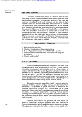 Accommodation
Operation
216
15.5 CASH CONTROL
Like credit control cash control in a hotel is also of great
importance. Cash control involves that all the transactions which the
guest makes in cash with various sales sections of the hotel are
recorded immediately and cash collected. All the cash is kept
properly under lock and key and under the supervision of cashier.
The petty cash is also controlled and a proper check on that is made
since hotels don't encourage credit sales, and for proper cash sales,
the cash control becomes all the more important for a hotel. Usually
cash sales should be encouraged at areas such as health club,
swimming pool and car parking etc. Payment in hard currency,
traveler’s cheques and bank drafts are considered to be cash sales.
Whenever a guest pays cash it is mandatory for the cashier to make
cash receipt and hand it over to the guest. The cash collected every
day must be sent to the bank for deposit.
CHECK YOUR PROGRESS
1. Define guest accounting.
2. What are the objectives of guest accounting.
3. How will you communicate about the bill to the guest?
4. What are the documents that are associated with the guest
accounting?
5. What is credit control?
15.6 LET US SUM UP
Guest accounting means what is the amount that need to be
received and what is the amount paid by the guest. To have updated
information of accounts, it is important to have an efficient system of
amount collection from the guests. Systems such as manual, semi-
automatic or fully automatic system may be adopted depending upon
the size and type of the hotel. The objective of the guest accounting
procedures is to maintain accurate and up-to-date guest accounts, to
ensure that payment is received promptly and in full and to provide
management with accurate and up-to-date financial reports.
Depending upon the size of the hotel, the communication
methods for billing can be of type manual, mechanical or fully
automated. The process of guest accounting is based on the
financial transaction, creation and maintenance of accurate
accounting details, making of necessary documents and recording of
transaction on relevant documents, ensuring internal control,
checking and establishing the accuracy of the recorded transaction
and settlement of the accounts, which may be by cash payment or
credit payment.
Financial transactions are generally of three types, viz.
accounts receivable, accounts payable and cash transaction.
Documents associated with financial transactions include vouchers,
folios, postings, visitors' tabular ledger, account ageing report, sales
This watermark does not appear in the registered version - http://www.clicktoconvert.com
 