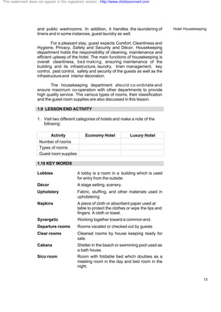 Hotel Housekeeping
13
and public washrooms. In addition, it handles the laundering of
linens and in some instances, guest laundry as well.
For a pleasant stay, guest expects Comfort, Cleanliness and
Hygiene, Privacy, Safety and Security and Décor. Housekeeping
department holds the responsibility of cleaning, maintenance and
efficient upkeep of the hotel. The main functions of housekeeping is
overall cleanliness, bed making, ensuring maintenance of the
building and its infrastructure, laundry, linen management, key
control, pest control, safety and security of the guests as well as the
infrastructure and interior decoration.
The housekeeping department should co-ordinate and
ensure maximum co-operation with other departments to provide
high quality service. The various types of rooms, their classification
and the guest room supplies are also discussed in this lesson.
1.9 LESSON END ACTIVITY
1. Visit two different categories of hotels and make a note of the
following:
Activity Economy Hotel Luxury Hotel
Number of rooms
Types of rooms
Guest room supplies
1.10 KEY WORDS
Lobbies A lobby is a room in a building which is used
for entry from the outside.
Décor A stage setting; scenery.
Upholstery Fabric, stuffing, and other materials used in
upholstering
Napkins A piece of cloth or absorbent paper used at
table to protect the clothes or wipe the lips and
fingers. A cloth or towel.
Synergetic Working together toward a common end.
Departure rooms Rooms vacated or checked out by guests
Clear rooms Cleaned rooms by house keeping ready for
sale.
Cabana Shelter in the beach or swimming pool used as
a bath house.
Sico room Room with foldable bed which doubles as a
meeting room in the day and bed room in the
night.
This watermark does not appear in the registered version - http://www.clicktoconvert.com
 