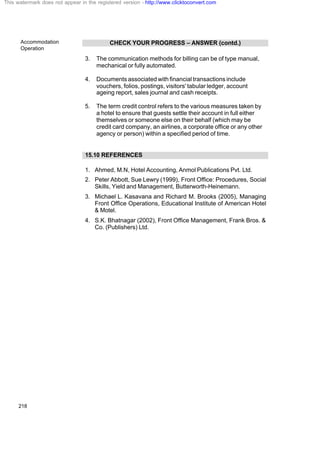 Accommodation
Operation
218
CHECK YOUR PROGRESS – ANSWER (contd.)
3. The communication methods for billing can be of type manual,
mechanical or fully automated.
4. Documents associated with financial transactions include
vouchers, folios, postings, visitors' tabular ledger, account
ageing report, sales journal and cash receipts.
5. The term credit control refers to the various measures taken by
a hotel to ensure that guests settle their account in full either
themselves or someone else on their behalf (which may be
credit card company, an airlines, a corporate office or any other
agency or person) within a specified period of time.
15.10 REFERENCES
1. Ahmed, M.N, Hotel Accounting, Anmol Publications Pvt. Ltd.
2. Peter Abbott, Sue Lewry (1999), Front Office: Procedures, Social
Skills, Yield and Management, Butterworth-Heinemann.
3. Michael L. Kasavana and Richard M. Brooks (2005), Managing
Front Office Operations, Educational Institute of American Hotel
& Motel.
4. S.K. Bhatnagar (2002), Front Office Management, Frank Bros. &
Co. (Publishers) Ltd.
This watermark does not appear in the registered version - http://www.clicktoconvert.com
 