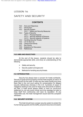 LESSON 16
SAFETY AND SECURITY
CONTENTS
16.0 Aims and Objectives
16.1 Introduction
16.2 Security System
16.2.1 Safety and Security Measures
16.3 Types of Security
16.3.1 Physical Aspects
16.3.2 Security Aspects of Persons
16.3.3 Security Aspects of Systems
16.4 Handling Security Threats
16.5 Let Us Sum Up
16.6 Lesson End Activity
16.7 Key Words
16.8 Questions for Discussion
16.9 References
16.0 AIMS AND OBJECTIVES
At the end of this lesson, students should be able to
demonstrate appropriate skills, and show an understanding of the
following:
Ø Safety and security,
Ø Security system and types and
Ø Methods for handling security threats.
16.1 INTRODUCTION
Security has always been a concern for hotels worldwide.
Security of guest and his property and the hotel property as well is of
great concern for the hotel. In India very few cases (hardly any) have
been filed in the civil court asking for compensation for alleged
security deficiencies whereas in the U.S. hundreds of cases of
negligence leading to law suits for large sums (thousands of dollars)
are filed. A hotel would always prefer to have an out-of-court
settlement to not only avoid money and time wastage but also to
keep itself from controversy and save its reputation. At any
reasonable cost, the hotel management would want the complaint
withdrawn.
16.2 SECURITY SYSTEM
The hotel should have a proper security system to protect the
human beings (guests and the staffs), physical resources and assets
This watermark does not appear in the registered version - http://www.clicktoconvert.com
 
