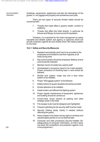 Accommodation
Operation
220
(buildings, equipments, appliances) and also the belongings of the
guests i.e. his luggage and property and sometimes even pets.
There are two types of security threats hotels should be
concerned with:
1. Threats that might affect a guest’s health, comfort or
wellbeing.
2. Threats that affect the hotel directly, in particular its
fixtures and fittings, its revenue and its reputation.
Therefore, it is important for the hotel management to select
reputable and reliable system and agency or agencies which will
provide protection against all such threats which will create problem
for the hotel.
16.2.1 Safety and Security Measures
1. Resident card (identity card) has to be provided to the
employees and insisted to use them regularly at all
times during work.
2. Key control system should be employed. Bellboy errand
card should be instituted.
3. Maintain record of master key used by staff.
4. Housekeeper’s occupancy report to be made regularly.
Proper procedure of checking keys in rack should be
followed.
5. Double lock system, magic eye and a door chain
system to be installed.
6. Proper “left luggage system” to be followed.
7. Safety lockers for guest valuables should be provided.
8. Smoke detectors to be installed.
9. Install modern and efficient fire fighting system.
10. Proper regular maintenance of equipment, appliances
and building should be carried out.
11. Install close circuit camera at parking and other
strategic areas in the hotel.
12. Fire escape route must be designed and highlighted.
13. Frequent patrolling by the security staff must be made.
14. Security frisking (body check) if needed (without
offending the guest).
15. Heavy drapes to be drawn during night on windows and
exposed glass panels to cut out external light.
16. Computer and data processing security installed (for
safeguarding of computer information, so that it does
not reach the competitors and protection against virus
in the programme.)
This watermark does not appear in the registered version - http://www.clicktoconvert.com
 