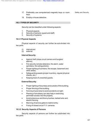 Safety and Security
221
17. Preferably use computerized magnetic keys or room
keys.
18. Employ a house detective.
16.3 TYPES OF SECURITY
Security can be classified under following aspects:
1. Physical aspects
2. Security of persons (guest and staff)
3. Security of systems
16.3.1 Physical Aspects
Physical aspects of security can further be sub-divided into
two parts:
(i) internal and
(ii) external.
Internal Security:
· Against theft (close circuit camera and burglars’
alarms).
· Fire security (smoke detectors, fire alarm, water
sprinklers, fire extinguishers).
· Proper lighting of corridors, fire escape, basement and
other areas).
· Safeguarding assets (proper inventory, regular physical
checks, etc.)
· Keeping track of unwanted guests.
External Security:
· Proper lighting of boundary and outside of the building.
· Proper fencing of the building.
· Fencing of pool area to avoid accidents at night.
· Planting of shrubbery can also help in restricting
perimeter access into the properly.
· Avoid poisonous and thorny bushes, barbed wire and
electric fencing.
· Manning of service gates to restrict entry.
· Fixing of closed circuit T.V. cameras.
16.3.2 Security Aspects of Persons
Security aspects of persons can further be subdivided into
two parts:
This watermark does not appear in the registered version - http://www.clicktoconvert.com
 