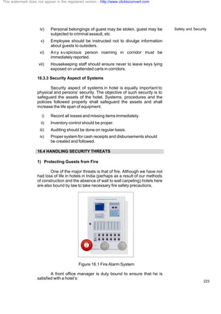 Safety and Security
223
iv) Personal belongings of guest may be stolen, guest may be
subjected to criminal assault, etc
v) Employee should be instructed not to divulge information
about guests to outsiders.
vi) Any suspicious person roaming in corridor must be
immediately reported.
vii) Housekeeping staff should ensure never to leave keys lying
exposed on unattended carts in corridors.
16.3.3 Security Aspect of Systems
Security aspect of systems in hotel is equally important to
physical and persons’ security. The objective of such security is to
safeguard the assets of the hotel. Systems, procedures and the
policies followed properly shall safeguard the assets and shall
increase the life span of equipment.
i) Record all losses and missing items immediately.
ii) Inventory control should be proper.
iii) Auditing should be done on regular basis.
iv) Proper system for cash receipts and disbursements should
be created and followed.
16.4 HANDLING SECURITY THREATS
1) Protecting Guests from Fire
One of the major threats is that of fire. Although we have not
had loss of life in hotels in India (perhaps as a result of our methods
of construction and the absence of wall to wall carpeting) hotels here
are also bound by law to take necessary fire safety precautions.
Figure 16.1 Fire Alarm System
A front office manager is duty bound to ensure that he is
satisfied with a hotel’s:
This watermark does not appear in the registered version - http://www.clicktoconvert.com
 