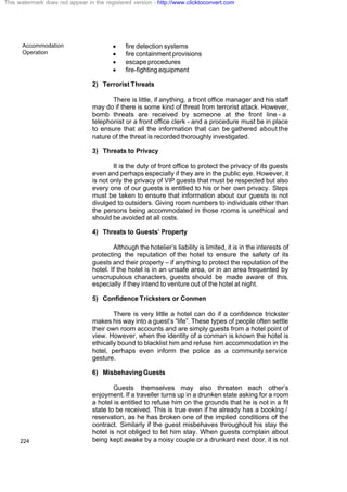 Accommodation
Operation
224
· fire detection systems
· fire containment provisions
· escape procedures
· fire-fighting equipment
2) Terrorist Threats
There is little, if anything, a front office manager and his staff
may do if there is some kind of threat from terrorist attack. However,
bomb threats are received by someone at the front line - a
telephonist or a front office clerk - and a procedure must be in place
to ensure that all the information that can be gathered about the
nature of the threat is recorded thoroughly investigated.
3) Threats to Privacy
It is the duty of front office to protect the privacy of its guests
even and perhaps especially if they are in the public eye. However, it
is not only the privacy of VIP guests that must be respected but also
every one of our guests is entitled to his or her own privacy. Steps
must be taken to ensure that information about our guests is not
divulged to outsiders. Giving room numbers to individuals other than
the persons being accommodated in those rooms is unethical and
should be avoided at all costs.
4) Threats to Guests’ Property
Although the hotelier’s liability is limited, it is in the interests of
protecting the reputation of the hotel to ensure the safety of its
guests and their property – if anything to protect the reputation of the
hotel. If the hotel is in an unsafe area, or in an area frequented by
unscrupulous characters, guests should be made aware of this,
especially if they intend to venture out of the hotel at night.
5) Confidence Tricksters or Conmen
There is very little a hotel can do if a confidence trickster
makes his way into a guest’s “life”. These types of people often settle
their own room accounts and are simply guests from a hotel point of
view. However, when the identity of a conman is known the hotel is
ethically bound to blacklist him and refuse him accommodation in the
hotel, perhaps even inform the police as a community service
gesture.
6) Misbehaving Guests
Guests themselves may also threaten each other’s
enjoyment. If a traveller turns up in a drunken state asking for a room
a hotel is entitled to refuse him on the grounds that he is not in a fit
state to be received. This is true even if he already has a booking /
reservation, as he has broken one of the implied conditions of the
contract. Similarly if the guest misbehaves throughout his stay the
hotel is not obliged to let him stay. When guests complain about
being kept awake by a noisy couple or a drunkard next door, it is not
This watermark does not appear in the registered version - http://www.clicktoconvert.com
 