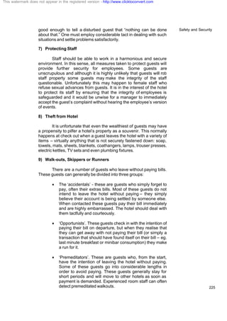 Safety and Security
225
good enough to tell a disturbed guest that “nothing can be done
about that.” One must employ considerable tact in dealing with such
situations and settle problems satisfactorily.
7) Protecting Staff
Staff should be able to work in a harmonious and secure
environment. In this sense, all measures taken to protect guests will
provide further security for employees. Some guests are
unscrupulous and although it is highly unlikely that guests will rob
staff property some guests may make the integrity of the staff
questionable. Unfortunately this may happen to female staff who
refuse sexual advances from guests. It is in the interest of the hotel
to protect its staff by ensuring that the integrity of employees is
safeguarded and it would be unwise for a manager to immediately
accept the guest’s complaint without hearing the employee’s version
of events.
8) Theft from Hotel
It is unfortunate that even the wealthiest of guests may have
a propensity to pilfer a hotel’s property as a souvenir. This normally
happens at check out when a guest leaves the hotel with a variety of
items – virtually anything that is not securely fastened down: soap,
towels, mats, sheets, blankets, coathangers, lamps, trouser presses,
electric kettles, TV sets and even plumbing fixtures.
9) Walk-outs, Skippers or Runners
There are a number of guests who leave without paying bills.
These guests can generally be divided into three groups:
· The ‘accidentals’ - these are guests who simply forget to
pay, often their extras bills. Most of these guests do not
intend to leave the hotel without paying – they simply
believe their account is being settled by someone else.
When contacted these guests pay their bill immediately
and are highly embarrassed. The hotel should deal with
them tactfully and courteously.
· ‘Opportunists’. These guests check in with the intention of
paying their bill on departure, but when they realise that
they can get away with not paying their bill (or simply a
transaction that should have found itself on their bill – eg.
last minute breakfast or minibar consumption) they make
a run for it.
· ‘Premeditators’. These are guests who, from the start,
have the intention of leaving the hotel without paying.
Some of these guests go into considerable lengths in
order to avoid paying. These guests generally stay for
short periods and will move to other hotels as soon as
payment is demanded. Experienced room staff can often
detect premeditated walkouts.
This watermark does not appear in the registered version - http://www.clicktoconvert.com
 