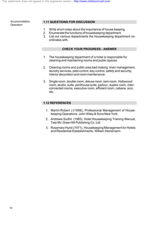 Accommodation
Operation
14
1.11 QUESTIONS FOR DISCUSSION
1. Write short notes about the importance of house keeping.
2. Enumerate the functions of housekeeping department.
3. List out various departments the housekeeping department co-
ordinates with.
CHECK YOUR PROGRESS - ANSWER
1. The housekeeping department of a hotel is responsible for
cleaning and maintaining rooms and public spaces.
2. Cleaning rooms and public area bed making, linen management,
laundry services, pest control, key control, safety and security,
interior decoration and room maintenance.
3. Single room, double room, deluxe room, twin room, Hollywood
room, studio, suite, penthouse suite, parlour, duplex room, inter-
connected rooms, executive room, efficient room, cabana, sico,
etc.
1.12 REFERENCES
1. Martin Robert J (1998), Professional Management of House-
keeping Operations, John Wiley & Sons New York.
2. Andrews Sudhir (1985), Hotel Housekeeping Training Manual,
Tata Mc Graw-Hill Publishing Co. Ltd.
3. Rosemary Hurst (1971), Housekeeping Management for Hotels
and Residential Establishments, William Heinemann.
This watermark does not appear in the registered version - http://www.clicktoconvert.com
 