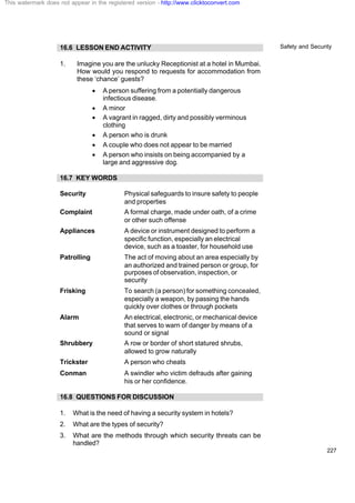 Safety and Security
227
16.6 LESSON END ACTIVITY
1. Imagine you are the unlucky Receptionist at a hotel in Mumbai.
How would you respond to requests for accommodation from
these ‘chance’ guests?
· A person suffering from a potentially dangerous
infectious disease.
· A minor
· A vagrant in ragged, dirty and possibly verminous
clothing
· A person who is drunk
· A couple who does not appear to be married
· A person who insists on being accompanied by a
large and aggressive dog.
16.7 KEY WORDS
Security Physical safeguards to insure safety to people
and properties
Complaint A formal charge, made under oath, of a crime
or other such offense
Appliances A device or instrument designed to perform a
specific function, especially an electrical
device, such as a toaster, for household use
Patrolling The act of moving about an area especially by
an authorized and trained person or group, for
purposes of observation, inspection, or
security
Frisking To search (a person) for something concealed,
especially a weapon, by passing the hands
quickly over clothes or through pockets
Alarm An electrical, electronic, or mechanical device
that serves to warn of danger by means of a
sound or signal
Shrubbery A row or border of short statured shrubs,
allowed to grow naturally
Trickster A person who cheats
Conman A swindler who victim defrauds after gaining
his or her confidence.
16.8 QUESTIONS FOR DISCUSSION
1. What is the need of having a security system in hotels?
2. What are the types of security?
3. What are the methods through which security threats can be
handled?
This watermark does not appear in the registered version - http://www.clicktoconvert.com
 
