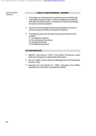 Accommodation
Operation
228
CHECK YOUR PROGRESS - ANSWER
1. The hotels are concerned with the threats such as threats that
might affect a guest’s health, comfort or wellbeing and threats
that affect the hotel directly, in particular its fixtures and fittings,
its revenue and its reputation.
2. Security can be classified under physical aspects, security of
persons (guest and staff) and security of systems.
3. The following has to be ensured to protect the hotel from fire
accident:
i) fire detection systems
ii) fire containment provisions
iii) escape procedures
iv) fire-fighting equipment.
16.9 REFERENCES
1. Abbott P. and Lewry S. (1991), Front Office: Procedures, social
skills and management, ButterworthHeinemann.
2. Go et al (1996), Human Resource Management in the Hospitality
Industry, Wiley.
3. Kasavana M. and Brooks R. ( 1995), Managing Front Office
Operations Fourth Edition, Educational Institute.
This watermark does not appear in the registered version - http://www.clicktoconvert.com
 