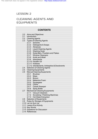 LESSON 2
CLEANING AGENTS AND
EQUIPMENTS
CONTENTS
2.0 Aims and Objectives
2.1 Introduction
2.2 Cleaning Agents
2.3 Types of Cleaning Agents
2.3.1 Solvents
2.3.2 Detergents & Soaps
2.3.3 Abrasives
2.3.4 Liquid Cleaning Agents
2.3.5 Washing Soda
2.3.6 Soda-Bars, Powders and Flakes
2.3.7 Window Cleansers
2.3.8 Acids and Alkali
2.3.9 Absorbents
2.3.10 Paraffin Oil
2.3.11 Polishes
2.3.12 Disinfectants, Antiseptics & Deodorants
2.4 Selection of Cleaning Agents
2.5 Cleaning Equipments
2.6 Manual Cleaning Equipments
2.6.1 Brushes
2.6.2 Mops
2.6.3 Broom
2.6.4 Melamine Foam
2.6.5 Squeegees
2.6.6 Cloths
2.6.7 Carpet Sweeper
2.6.8 Spray Bottle
2.7 Mechanical Cleaning Equipments
2.7.1 Vacuum Cleaners
2.7.2 Scrubbing / Polishing Machines
2.7.3 Hot Water Extraction
2.8 Selection of Equipments
2.9 Rules for Storage of Equipments
2.10 Let Us Sum Up
2.11 Lesson End Activity
2.12 Key Words
2.13 Questions for Discussion
2.14 References
This watermark does not appear in the registered version - http://www.clicktoconvert.com
 