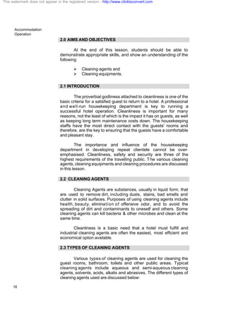 Accommodation
Operation
16
2.0 AIMS AND OBJECTIVES
At the end of this lesson, students should be able to
demonstrate appropriate skills, and show an understanding of the
following:
Ø Cleaning agents and
Ø Cleaning equipments.
2.1 INTRODUCTION
The proverbial godliness attached to cleanliness is one of the
basic criteria for a satisfied guest to return to a hotel. A professional
and well-run housekeeping department is key to running a
successful hotel operation. Cleanliness is important for many
reasons, not the least of which is the impact it has on guests, as well
as keeping long term maintenance costs down. The housekeeping
staffs have the most direct contact with the guests' rooms and
therefore, are the key to ensuring that the guests have a comfortable
and pleasant stay.
The importance and influence of the housekeeping
department in developing repeat clientele cannot be over-
emphasised. Cleanliness, safety and security are three of the
highest requirements of the travelling public. T he various cleaning
agents, cleaning equipments and cleaning procedures are discussed
in this lesson.
2.2 CLEANING AGENTS
Cleaning Agents are substances, usually in liquid form, that
are used to remove dirt, including dusts, stains, bad smells and
clutter in solid surfaces. Purposes of using cleaning agents include
health, beauty, elimination of offensive odor, and to avoid the
spreading of dirt and contaminants to oneself and others. Some
cleaning agents can kill bacteria & other microbes and clean at the
same time.
Cleanliness is a basic need that a hotel must fulfill and
industrial cleaning agents are often the easiest, most efficient and
economical option available.
2.3 TYPES OF CLEANING AGENTS
Various types of cleaning agents are used for cleaning the
guest rooms, bathroom, toilets and other public areas. Typical
cleaning agents include aqueous and semi-aqueous cleaning
agents, solvents, acids, alkalis and abrasives. The different types of
cleaning agents used are discussed below:
This watermark does not appear in the registered version - http://www.clicktoconvert.com
 