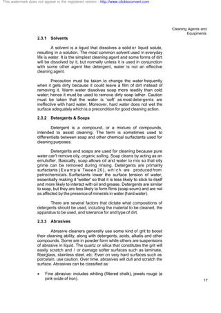 Cleaning Agents and
Equipments
17
2.3.1 Solvents
A solvent is a liquid that dissolves a solid or liquid solute,
resulting in a solution. The most common solvent used in everyday
life is water. It is the simplest cleaning agent and some forms of dirt
will be dissolved by it, but normally unless it is used in conjunction
with some other agent like detergent, water is not an effective
cleaning agent.
Precaution must be taken to change the water frequently
when it gets dirty because it could leave a film of dirt instead of
removing it. Warm water dissolves soap more readily than cold
water; hence it must be used to remove dirty soap lather. Caution
must be taken that the water is ‘soft’ as most detergents are
ineffective with hard water. Moreover, hard water does not wet the
surface adequately which is a precondition for good cleaning action.
2.3.2 Detergents & Soaps
Detergent is a compound, or a mixture of compounds,
intended to assist cleaning. The term is sometimes used to
differentiate between soap and other chemical surfactants used for
cleaning purposes.
Detergents and soaps are used for cleaning because pure
water can't remove oily, organic soiling. Soap cleans by acting as an
emulsifier. Basically, soap allows oil and water to mix so that oily
grime can be removed during rinsing. Detergents are primarily
surfactants (Example Tween 20), w h i c h are produced from
petrochemicals. Surfactants lower the surface tension of water,
essentially making it 'wetter' so that it is less likely to stick to itself
and more likely to interact with oil and grease. Detergents are similar
to soap, but they are less likely to form films (soap scum) and are not
as affected by the presence of minerals in water (hard water).
There are several factors that dictate what compositions of
detergents should be used, including the material to be cleaned, the
apparatus to be used, and tolerance for and type of dirt.
2.3.3 Abrasives
Abrasive cleaners generally use some kind of grit to boost
their cleaning ability, along with detergents, acids, alkalis and other
compounds. Some are in powder form while others are suspensions
of abrasive in liquid. The quartz or silica that constitutes the grit will
easily scratch and / or damage softer surfaces such as laminate,
fiberglass, stainless steel, etc. Even on very hard surfaces such as
porcelain, use caution. Over time, abrasives will dull and scratch the
surface. Abrasives can be classified as:
· Fine abrasive: includes whiting (filtered chalk), jewels rouge (a
pink oxide of iron).
This watermark does not appear in the registered version - http://www.clicktoconvert.com
 