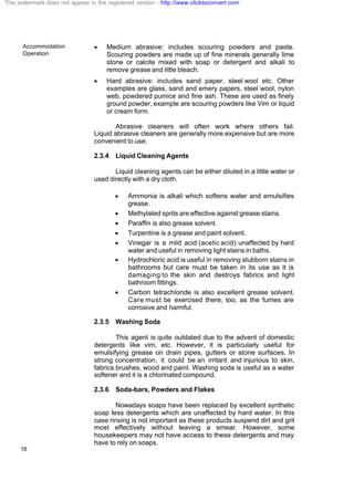 Accommodation
Operation
18
· Medium abrasive: includes scouring powders and paste.
Scouring powders are made up of fine minerals generally lime
stone or calcite mixed with soap or detergent and alkali to
remove grease and little bleach.
· Hard abrasive: includes sand paper, steel wool etc. Other
examples are glass, sand and emery papers, steel wool, nylon
web, powdered pumice and fine ash. These are used as finely
ground powder, example are scouring powders like Vim or liquid
or cream form.
Abrasive cleaners will often work where others fail.
Liquid abrasive cleaners are generally more expensive but are more
convenient to use.
2.3.4 Liquid Cleaning Agents
Liquid cleaning agents can be either diluted in a little water or
used directly with a dry cloth.
· Ammonia is alkali which softens water and emulsifies
grease.
· Methylated sprits are effective against grease stains.
· Paraffin is also grease solvent.
· Turpentine is a grease and paint solvent.
· Vinegar is a mild acid (acetic acid) unaffected by hard
water and useful in removing light stains in baths.
· Hydrochloric acid is useful in removing stubborn stains in
bathrooms but care must be taken in its use as it is
damaging to the skin and destroys fabrics and light
bathroom fittings.
· Carbon tetrachloride is also excellent grease solvent.
Care must be exercised there, too, as the fumes are
corrosive and harmful.
2.3.5 Washing Soda
This agent is quite outdated due to the advent of domestic
detergents like vim, etc. However, it is particularly useful for
emulsifying grease on drain pipes, gutters or stone surfaces. In
strong concentration, it could be an irritant and injurious to skin,
fabrics brushes, wood and paint. Washing soda is useful as a water
softener and it is a chlorinated compound.
2.3.6 Soda-bars, Powders and Flakes
Nowadays soaps have been replaced by excellent synthetic
soap less detergents which are unaffected by hard water. In this
case rinsing is not important as these products suspend dirt and grit
most effectively without leaving a smear. However, some
housekeepers may not have access to these detergents and may
have to rely on soaps.
This watermark does not appear in the registered version - http://www.clicktoconvert.com
 