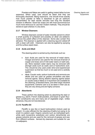 Cleaning Agents and
Equipments
19
Powders and flakes are useful in getting instant lather but are
expensive. When used, care should be taken that they are
thoroughly dissolved. Being expensive, one should know exactly
how much powder or flake is dissolved to get an optimum
concentration for best results and also how long the resultant
solution is effective. Good bar soaps are still most economical but
much more strenuous to use than modern methods. They should be
stored on open shelves in a dry store.
2.3.7 Window Cleansers
Window cleansers consist of water miscible solvent to which
a small quantity of surfactant and possibly an alkali are added-to
improve the polish effect of the cleanser. Some also contain fine
abrasive. The cleanser is applied with a cleaning rag and rubbed off
with a clean soft cloth. Cleansers can also be applied by spraying
and the surface wiped clean.
2.3.8 Acids and Alkali
The cleaning action is carried out by chemicals such as:
· Acid: Acids are used for the removal of metal stains.
Vinegar and lemon are used for the removal of tarnish of
copper and brass and of mild water stains on bath tubs,
etc. More resistant water stains may be removed with
stronger acids such as oxalic acid or hydrochloric acid.
This should be only used under strict and experienced
supervision so that too much is not used and is carefully
applied.
· Alkali: Caustic soda, sodium hydroxide and ammonia are
alkalis and are used as grease emulsifiers and stain
removal agents. Strong alkaline cleaning agents based
on caustic soda in flakes or in liquid form are available for
the cleaning, of blocked drains, and other large industrial
equipments. Extreme care is to be taken in their use as
they are very strong and are highly corrosive.
2.3.9 Absorbents
These perform the cleaning action by absorbing the stain or
grease e.g. starch, French chalk powders, and besan or gram flour.
Their constituents vary and many are of vegetable origin. Unlike
abrasives, they are not manufactured.
2.3.10 Paraffin Oil
Paraffin is wax like or liquid hydrocarbon mixture used as
solvent. It is also efficient for the cleaning of baths but owing to its
smell it is seldom used. Organic solvents such as methylated spirit,
white spirit (turpentine substitute) and carbon tetrachloride are
grease solvents and are used for the removal of grease and wax
from different surfaces. Aerosol dry cleansers are suitable for use
on wallpapers.
This watermark does not appear in the registered version - http://www.clicktoconvert.com
 