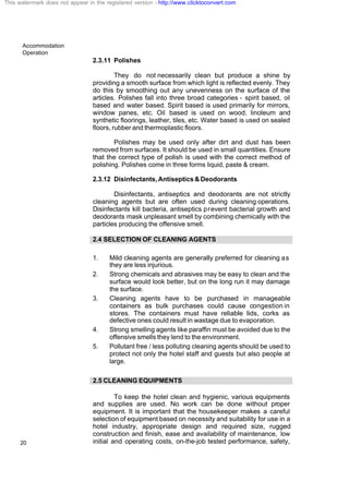 Accommodation
Operation
20
2.3.11 Polishes
They do not necessarily clean but produce a shine by
providing a smooth surface from which light is reflected evenly. They
do this by smoothing out any unevenness on the surface of the
articles. Polishes fall into three broad categories - spirit based, oil
based and water based. Spirit based is used primarily for mirrors,
window panes, etc. Oil based is used on wood, linoleum and
synthetic floorings, leather, tiles, etc. Water based is used on sealed
floors, rubber and thermoplastic floors.
Polishes may be used only after dirt and dust has been
removed from surfaces. It should be used in small quantities. Ensure
that the correct type of polish is used with the correct method of
polishing. Polishes come in three forms liquid, paste & cream.
2.3.12 Disinfectants,Antiseptics&Deodorants
Disinfectants, antiseptics and deodorants are not strictly
cleaning agents but are often used during cleaning operations.
Disinfectants kill bacteria, antiseptics prevent bacterial growth and
deodorants mask unpleasant smell by combining chemically with the
particles producing the offensive smell.
2.4 SELECTION OF CLEANING AGENTS
1. Mild cleaning agents are generally preferred for cleaning as
they are less injurious.
2. Strong chemicals and abrasives may be easy to clean and the
surface would look better, but on the long run it may damage
the surface.
3. Cleaning agents have to be purchased in manageable
containers as bulk purchases could cause congestion in
stores. The containers must have reliable lids, corks as
defective ones could result in wastage due to evaporation.
4. Strong smelling agents like paraffin must be avoided due to the
offensive smells they lend to the environment.
5. Pollutant free / less polluting cleaning agents should be used to
protect not only the hotel staff and guests but also people at
large.
2.5 CLEANING EQUIPMENTS
To keep the hotel clean and hygienic, various equipments
and supplies are used. No work can be done without proper
equipment. It is important that the housekeeper makes a careful
selection of equipment based on necessity and suitability for use in a
hotel industry, appropriate design and required size, rugged
construction and finish, ease and availability of maintenance, low
initial and operating costs, on-the-job tested performance, safety,
This watermark does not appear in the registered version - http://www.clicktoconvert.com
 