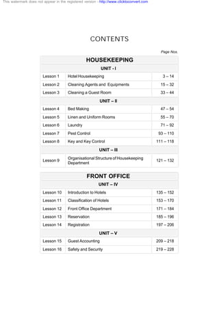 CONTENTS
Page Nos.
HOUSEKEEPING
UNIT - I
Lesson 1 Hotel Housekeeping 3 – 14
Lesson 2 Cleaning Agents and Equipments 15 – 32
Lesson 3 Cleaning a Guest Room 33 – 44
UNIT – II
Lesson 4 Bed Making 47 – 54
Lesson 5 Linen and Uniform Rooms 55 – 70
Lesson 6 Laundry 71 – 92
Lesson 7 Pest Control 93 – 110
Lesson 8 Key and Key Control 111 – 118
UNIT – III
Lesson 9
Organisational Structure of Housekeeping
Department
121 – 132
FRONT OFFICE
UNIT – IV
Lesson 10 Introduction to Hotels 135 – 152
Lesson 11 Classification of Hotels 153 – 170
Lesson 12 Front Office Department 171 – 184
Lesson 13 Reservation 185 – 196
Lesson 14 Registration 197 – 206
UNIT – V
Lesson 15 Guest Accounting 209 – 218
Lesson 16 Safety and Security 219 – 228
This watermark does not appear in the registered version - http://www.clicktoconvert.com
 
