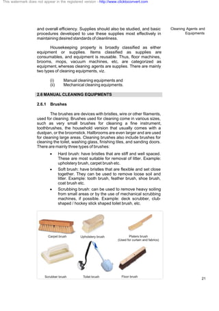 Cleaning Agents and
Equipments
21
and overall efficiency. Supplies should also be studied, and basic
procedures developed to use these supplies most effectively in
maintaining desired standards of cleanliness.
Housekeeping property is broadly classified as either
equipment or supplies. Items classified as supplies are
consumables, and equipment is reusable. Thus, floor machines,
brooms, mops, vacuum machines, etc, are categorized as
equipment, whereas cleaning agents are supplies. There are mainly
two types of cleaning equipments, viz.
(i) Manual cleaning equipments and
(ii) Mechanical cleaning equipments.
2.6 MANUAL CLEANING EQUIPMENTS
2.6.1 Brushes
The brushes are devices with bristles, wire or other filaments,
used for cleaning. Brushes used for cleaning come in various sizes,
such as very small brushes for cleaning a fine instrument,
toothbrushes, the household version that usually comes with a
dustpan, or the broomstick. Hallbrooms are even larger and are used
for cleaning large areas. Cleaning brushes also include brushes for
cleaning the toilet, washing glass, finishing tiles, and sanding doors.
There are mainly three types of brushes:
· Hard brush: have bristles that are stiff and well spaced.
These are most suitable for removal of litter. Example:
upholstery brush, carpet brush etc.
· Soft brush: have bristles that are flexible and set close
together. They can be used to remove loose soil and
litter. Example: tooth brush, feather brush, shoe brush,
coat brush etc.
· Scrubbing brush: can be used to remove heavy soiling
from small areas or by the use of mechanical scrubbing
machines, if possible. Example: deck scrubber, club-
shaped / hockey stick shaped toilet brush, etc.
This watermark does not appear in the registered version - http://www.clicktoconvert.com
 