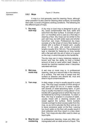 Accommodation
Operation
22
Figure 2.1 Brushes
2.6.2 Mops
A mop is a tool generally used for cleaning floors, although
when possible it is also used for cleaning other surfaces, for example
tiled walls, to avoid unhygienic working conditions. The following are
the different types of mops.
1. Dry mop,
dust mop
A dry mop or dust mop is designed to pick up
dry, loose contamination like dust, earth and
sand from the floor surface. It consists of yarn
and / or microfibre and is used as a first step in
cleaning a floor. Dry mops can be similar to the
yarn wet mop, but with wider eyes and shorter
hairs than wet mops. Professional dry mops
consists of a flat sheet of micro fibre textile or
sheets with a surface of looped yarn, usually
about 15 cm wide, and comes in variable
lengths (usually 30 to 100 cm). The professional
type is intended for fastening on long handle
with a flat pad with the aid of velcro or a pouch
on the mop, in which the pad on the handle fits.
The dry mop can in many instances replace a
broom and has the ability to hold a limited
amount of dust or sand within itself. Ideally, it
should be machine washed when it becomes
saturated with dust.
2. Wet mop,
moist mop
A wet mop or moist mop is, in professional
cleaning, used as a second step in the cleaning
of a surface. The wet mop is swept over the
surface to dissolve and absorb fat, mud and
dried-in liquid contaminations.
3. Yarn mop In daily usage, a mop is usually equal to a yarn
mop. The mop (eye) consists of thick strings of
long yarn (about 25 cm) or, in newer models,
soft strands of water-absorbing fabric. A yarn
mop is usually mounted on a long (about 1.5 m)
handle with a ganged end on which the mop can
be fastened by turning it clockwise. To clean a
floor, the mop is soaked in a bucket of water,
usually mixed with a cleaning solution and
swept against the surface. Some buckets
include a wringer to strain excess water from the
mop, so as not to saturate the floor and as not
to leave excessive water on the floor. Leaving
too much water on the floor will usually result in
dust collection and thus result in a less clean
floor. Yarn mops are also often used to clean up
liquid spills.
4. Mop for pre-
moistening
In professional cleaning, mops are often pre-
impregnated with an ideal amount of liquid. This
This watermark does not appear in the registered version - http://www.clicktoconvert.com
 