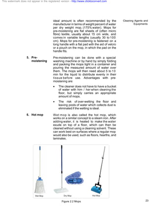 Cleaning Agents and
Equipments
23
ideal amount is often recommended by the
manufacturer in terms of weight percent of water
per dry weight mop, (175% water). Mops for
pre-moistening are flat sheets of (often micro
fibre) textile, usually about 15 cm wide, and
comes in variable lengths (usually 30 to 100
cm). Mops for pre-moistening is fastened on a
long handle with a flat pad with the aid of velcro
or a pouch on the mop, in which the pad on the
handle fits.
5. Pre-
moistening
Pre-moistening can be done with a special
washing machine or by hand by simply folding
and packing the mops tight in a container and
pouring the measured amount of water over
them. The mops will then need about 5 to 10
min for the liquid to distribute evenly in their
tissue before use. Advantages with pre-
moistening are:
· The cleaner does not have to have a bucket
of water with him / her when cleaning the
floor, but simply carries an appropriate
amount of mops.
· The risk of over-wetting the floor and
leaving pools of water which collects dust is
eliminated if the wetting is ideal.
6. Hot mop Wet mop is also called the hot mop, which
works on a similar concept to a steam iron. After
adding water, it is heated to make the water
exude on top of a floor, which can then be
cleaned without using a cleaning solvent. These
can work best on surfaces where a regular mop
would also be used, such as floors, hearths, and
laminates.
Figure 2.2 Mops
This watermark does not appear in the registered version - http://www.clicktoconvert.com
 