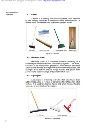 Accommodation
Operation
24
2.6.3 Broom
A broom is a cleaning tool consisting of stiff fibres attached
to, and roughly parallel to, a cylindrical handle, the broomstick. A
smaller whisk broom or brush is sometimes called a duster.
Figure 2.3 Brooms
2.6.4 Melamine Foam
Melamine foam is a foam-like material consisting of a
formaldehyde-melamine-sodium bisulfate copolymer. The foam,
because of its microporous properties, may remove otherwise
"uncleanable" external markings from relatively smooth surfaces. For
example, it can remove crayon, magic marker, and grease from
painted walls, wood finishings, and grime from hub caps.
2.6.5 Squeegees
A squeegee is a cleaning tool with a flat, smooth and thick
rubber blade, used to remove or control the flow of liquid on a flat
surface. It is used for cleaning floors and small thin and flexible
squeegee is used for cleaning windows.
Figure 2.4 Squeegee
This watermark does not appear in the registered version - http://www.clicktoconvert.com
 