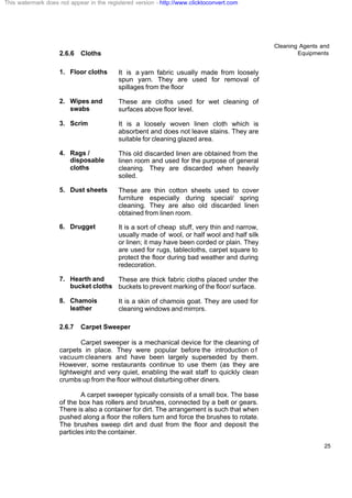 Cleaning Agents and
Equipments
25
2.6.6 Cloths
1. Floor cloths It is a yarn fabric usually made from loosely
spun yarn. They are used for removal of
spillages from the floor
2. Wipes and
swabs
These are cloths used for wet cleaning of
surfaces above floor level.
3. Scrim It is a loosely woven linen cloth which is
absorbent and does not leave stains. They are
suitable for cleaning glazed area.
4. Rags /
disposable
cloths
This old discarded linen are obtained from the
linen room and used for the purpose of general
cleaning. They are discarded when heavily
soiled.
5. Dust sheets These are thin cotton sheets used to cover
furniture especially during special/ spring
cleaning. They are also old discarded linen
obtained from linen room.
6. Drugget It is a sort of cheap stuff, very thin and narrow,
usually made of wool, or half wool and half silk
or linen; it may have been corded or plain. They
are used for rugs, tablecloths, carpet square to
protect the floor during bad weather and during
redecoration.
7. Hearth and
bucket cloths
These are thick fabric cloths placed under the
buckets to prevent marking of the floor/ surface.
8. Chamois
leather
It is a skin of chamois goat. They are used for
cleaning windows and mirrors.
2.6.7 Carpet Sweeper
Carpet sweeper is a mechanical device for the cleaning of
carpets in place. They were popular before the introduction o f
vacuum cleaners and have been largely superseded by them.
However, some restaurants continue to use them (as they are
lightweight and very quiet, enabling the wait staff to quickly clean
crumbs up from the floor without disturbing other diners.
A carpet sweeper typically consists of a small box. The base
of the box has rollers and brushes, connected by a belt or gears.
There is also a container for dirt. The arrangement is such that when
pushed along a floor the rollers turn and force the brushes to rotate.
The brushes sweep dirt and dust from the floor and deposit the
particles into the container.
This watermark does not appear in the registered version - http://www.clicktoconvert.com
 
