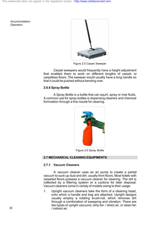 Accommodation
Operation
26
Figure 2.5 Carpet Sweeper
Carpet sweepers would frequently have a height adjustment
that enabled them to work on different lengths of carpet, or
carpetless floors. The sweeper would usually have a long handle so
that it could be pushed without bending over.
2.6.8 Spray Bottle
A Spray Bottle is a bottle that can squirt, spray or mist fluids.
A common use for spray bottles is dispensing cleaners and chemical
formulation through a fine nozzle for cleaning.
Figure 2.6 Spray Bottle
2.7 MECHANICAL CLEANING EQUIPMENTS
2.7.1 Vacuum Cleaners
A vacuum cleaner uses an air pump to create a partial
vacuum to suck up dust and dirt, usually from floors. Most hotels with
carpeted floors possess a vacuum cleaner for cleaning. The dirt is
collected by a filtering system or a cyclone for later disposal.
Vacuum cleaners come in variety of models owing to their usage:
1. Upright vacuum cleaners take the form of a cleaning head,
onto which a handle and bag are attached. Upright designs
usually employ a rotating brush-roll, which removes dirt
through a combination of sweeping and vibration. There are
two types of upright vacuums; dirty-fan / direct air, or clean-fan
/ indirect air.
This watermark does not appear in the registered version - http://www.clicktoconvert.com
 