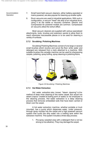 Accommodation
Operation
28
7. Small hand-held vacuum cleaners, either battery-operated or
mains powered, are also popular for cleaning up smaller spills.
8. Drum vacuums are used in industrial applications. With such a
configuration, a vacuum "head" sits atop of an industrial drum,
using it as the waste or recovery container. Electric and
Compressed Air powered models are common. Compressed
air vacuums utilize the venturi effect.
Most vacuum cleaners are supplied with various specialized
attachments, tools, brushes and extension wands to allow them to
reach otherwise inaccessible places or to be used for cleaning a
variety of surfaces.
2.7.2 Scrubbing / Polishing Machines
Scrubbing/ Polishing Machines consist of one large or several
small brushes which revolve and scrub the floor while water and
detergent are released from a tank attached to a machine. With
suitable brushes this versatile machine can be used for shampooing
carpets, polishing, spray buffing, spray cleaning or polishing floors.
Figure 2.8 Scrubbing / Polishing Machines
2.7.3 Hot Water Extraction
Hot water extraction also known "steam cleaning" is the
method of deep rinse cleaning of the entire carpet. But actual live
steam (vapour created at boiling point of water) is not employed in
the cleaning process. Hot water extraction is a deep cleaning
process that removes embedded soils that have been carried or
blown over the carpet.
A hot water extraction machine, whether portable or truck
mounted, has a pump which dispenses water, under pressure,
through spray nozzles into the carpet and a high powered vacuum
system that sucks the dirty water into a holding tank within the
extraction machine. This system includes a three step process:
1. Pre-spray carpeted area with a detergent that is not too
strong (or too alkaline). They may damage the carpet.
This watermark does not appear in the registered version - http://www.clicktoconvert.com
 