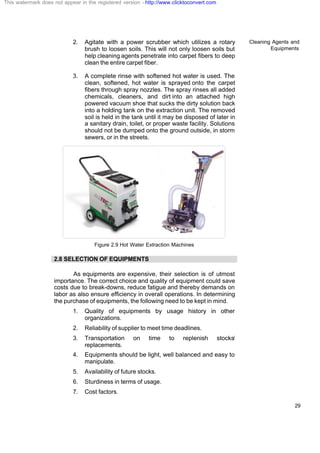 Cleaning Agents and
Equipments
29
2. Agitate with a power scrubber which utilizes a rotary
brush to loosen soils. This will not only loosen soils but
help cleaning agents penetrate into carpet fibers to deep
clean the entire carpet fiber.
3. A complete rinse with softened hot water is used. The
clean, softened, hot water is sprayed onto the carpet
fibers through spray nozzles. The spray rinses all added
chemicals, cleaners, and dirt into an attached high
powered vacuum shoe that sucks the dirty solution back
into a holding tank on the extraction unit. The removed
soil is held in the tank until it may be disposed of later in
a sanitary drain, toilet, or proper waste facility. Solutions
should not be dumped onto the ground outside, in storm
sewers, or in the streets.
Figure 2.9 Hot Water Extraction Machines
2.8 SELECTION OF EQUIPMENTS
As equipments are expensive, their selection is of utmost
importance. The correct choice and quality of equipment could save
costs due to break-downs, reduce fatigue and thereby demands on
labor as also ensure efficiency in overall operations. In determining
the purchase of equipments, the following need to be kept in mind.
1. Quality of equipments by usage history in other
organizations.
2. Reliability of supplier to meet time deadlines.
3. Transportation on time to replenish stocks/
replacements.
4. Equipments should be light, well balanced and easy to
manipulate.
5. Availability of future stocks.
6. Sturdiness in terms of usage.
7. Cost factors.
This watermark does not appear in the registered version - http://www.clicktoconvert.com
 