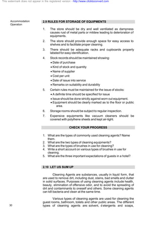 Accommodation
Operation
30
2.9 RULES FOR STORAGE OF EQUIPMENTS
1. The store should be dry and well ventilated as dampness
causes rust of metal parts or mildew leading to deterioration of
equipments.
2. The store should provide enough space for easy access to
shelves and to facilitate proper cleaning.
3. There should be adequate racks and cupboards properly
labeled for easy identification.
4. Stock records should be maintained showing:
· Date of purchase
· Kind of stock and quantity
· Name of supplier
· Cost per unit
· Date of issue into service
· Remarks on suitability and durability
5. Certain rules must be maintained for the issue of stocks:
· A definite time should be specified for issue
· Issue should be done strictly against worn out equipment.
· Equipment should be clearly marked as to the floor or public
area.
6. Storage rooms should be subject to regular inspection.
7. Expensive equipments like vacuum cleaners should be
covered with polythene sheets and kept air-tight.
CHECK YOUR PROGRESS
1. What are the types of commonly used cleaning agents? Name
them.
2. What are the two types of cleaning equipments?
3. What are the types of brushes in use for cleaning?
4. Write a short account on various types of brushes in use for
cleaning.
5. What are the three important expectations of guests in a hotel?
2.10 LET US SUM UP
Cleaning Agents are substances, usually in liquid form, that
are used to remove dirt, including dust, stains, bad smells and clutter
in solid surfaces. Purposes of using cleaning agents include health,
beauty, elimination of offensive odor, and to avoid the spreading of
dirt and contaminants to oneself and others. Some cleaning agents
can kill bacteria and clean at the same time.
Various types of cleaning agents are used for cleaning the
guest rooms, bathroom, toilets and other public areas. The different
types of cleaning agents are: solvent, d etergents and soaps,
This watermark does not appear in the registered version - http://www.clicktoconvert.com
 