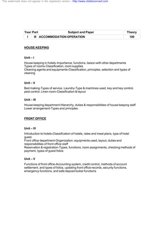 Year Part Subject and Paper Theory
I III ACCOMMODATION OPERATION 100
HOUSE KEEPING
Unit – I
House keeping in hotels-Importance, functions, liaison with other departments
Types of rooms-Classification, room supplies
Cleaning agents and equipments-Classification, principles, selection and types of
cleaning
Unit – II
Bed making-Types of service, Laundry-Type & machines used, key and key control,
pest control, Linen room-Classification & layout
Unit – III
House keeping department-Hierarchy, duties & responsibilities of house keeping staff
Lower arrangement-Types and principles
FRONT OFFICE
Unit – IV
Introduction to hotels-Classification of hotels, rates and meal plans, type of hotel
guest.
Front office department-Organization, equipments used, layout, duties and
responsibilities of front office staff
Reservation & registration-Types, functions, room assignments, checking methods of
payment, types of guest folios
Unit – V
Functions of front office-Accounting system, credit control, methods of account
settlement, and types of folios, updating front office records, security functions,
emergency functions, and safe deposit locker functions
This watermark does not appear in the registered version - http://www.clicktoconvert.com
 