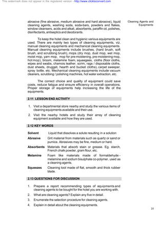 Cleaning Agents and
Equipments
31
abrasive (fine abrasive, medium abrasive and hard abrasive), liquid
cleaning agents, washing soda, soda-bars, powders and flakes,
window cleansers, acids and alkali, absorbents, paraffin oil, polishes,
disinfectants,antisepticsanddeodorants.
To keep the hotel clean and hygienic various equipments are
used. There are mainly two types of cleaning equipments, viz.
manual cleaning equipments and mechanical cleaning equipments.
Manual cleaning equipments include brushes, (hard brush, soft
brush, and scrubbing brush), mops (dry mop, dust mop, wet mop,
moist mop, yarn mop, mop for pre-moistening, pre-moistening mop,
hot mop), broom, melamine foam, squeegees, cloths (floor cloths,
wipes and swabs, chamois leather, scrim, rags / disposable cloths,
dust sheets, drugget, hearth and bucket cloths), carpet sweeper,
spray bottle, etc. Mechanical cleaning equipments include vacuum
cleaners, scrubbing / polishing machines, hot water extraction, etc.
The correct choice and quality of equipment could save
costs, reduce fatigue and ensure efficiency in overall operations.
Proper storage of equipments help increasing the life of the
equipments.
2.11 LESSON END ACTIVITY
1. Visit a departmental store nearby and study the various items of
cleaning equipments available and their use.
2. Visit the nearby hotels and study their array of cleaning
equipment available and how they are used.
2.12 KEY WORDS
Solvent Liquid that dissolves a solute resulting in a solution
Abrasive Grit material from materials such as quartz or sand or
pumice. Abrasives may be fine, medium or hard.
Absorbents Materials that absorb stain or grease. Eg. starch,
French chalk powder, gram flour, etc.
Melamine Foam like materials made of formaldehyde -
melamine and sodium bisulphate co-polymer, used as
a cleaning agents.
Squeezes Cleaning tool made of flat, smooth and thick rubber
blade.
2.13 QUESTIONS FOR DISCUSSION
1. Prepare a report recommending types of equipments and
cleaning agents to be bought for the hotel you are working with.
2. What are cleaning agents? Explain any five in detail.
3. Enumerate the selection procedure for cleaning agents.
4. Explain in detail about the cleaning equipments.
This watermark does not appear in the registered version - http://www.clicktoconvert.com
 